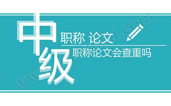 中級職稱論文會查重嗎 中級職稱論文查重