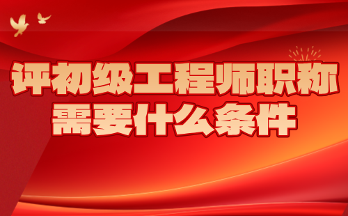 評初級工程師職稱需要什么條件 評初級工程師職稱需要什么條件